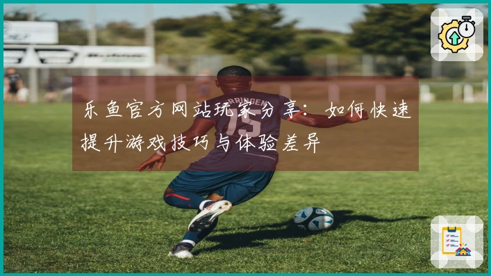 乐鱼官方网站玩家分享：如何快速提升游戏技巧与体验差异